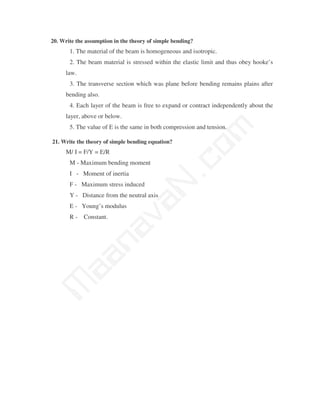20. Write the assumption in the theory of simple bending?
       1. The material of the beam is homogeneous and isotropic.
       2. The beam material is stressed within the elastic limit and thus obey hooke’s
      law.
       3. The transverse section which was plane before bending remains plains after
      bending also.
       4. Each layer of the beam is free to expand or contract independently about the
      layer, above or below.
       5. The value of E is the same in both compression and tension.




                                            m
21. Write the theory of simple bending equation?




                                          co
      M/ I = F/Y = E/R
       M - Maximum bending moment
       I - Moment of inertia
       F - Maximum stress induced
                                        N.
       Y - Distance from the neutral axis
                               va
       E - Young’s modulus
       R - Constant.
                  na
       aa
M
 