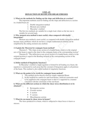 UNIT –IV
                DEFLECTION OF BEAMS AND SHEAR STRESSES

1. What are the methods for finding out the slope and deflection at a section?
        The important methods used for finding out the slope and deflection at a section
in a loaded beam are
                    1. Double integration method
                    2. Moment area method
                    3. Macaulay’s method
        The first two methods are suitable for a single load, where as the last one is
        suitable for several loads.
2. Why moment area method is more useful, when compared with double




                                               m
integration?
        Moment area method is more useful, as compared with double integration method
because many problems which do not have a simple mathematical solution can be




                                             co
simplified by the ending moment area method.

3. Explain the Theorem for conjugate beam method?
        Theorem I : “The slope at any section of a loaded beam, relative to the original
                                           N.
axis of the beam is equal to the shear in the conjugate beam at the corresponding section”
        Theorem II: “The deflection at any given section of a loaded beam, relative to the
original position is equal to the Bending moment at the corresponding section of the
conjugate beam”
                                va
4. Define method of Singularity functions?
        In Macaulay’s method a single equation is formed for all loading on a beam, the
                    na

equation is constructed in such away that the constant of Integration apply to all portions
of the beam. This method is also called method of singularity functions.

5. What are the points to be worth for conjugate beam method?
         aa



           1. This method can be directly used for simply supported Beam
           2. In this method for cantilevers and fixed beams, artificial constraints need
               to be supplied to the conjugate beam so that it is supported in a manner
               consistent with the constraints of the real beam.
 M




6. What are the different sections in which the shear stress distribution is to be
obtained?
                   • Rectangular section
                   • Circular section
                   • I- section
                   • T- section
                   • Miscellaneous section
7. What do you mean by shear stress in beams?
        The stress produced in a beam, which is subjected to shear forces is know as
stresses.
 