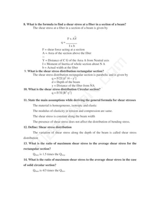 8. What is the formula to find a shear stress at a fiber in a section of a beam?
      The shear stress at a fiber in a section of a beam is given by

                                          _
                                    F x AY
                              q = _______
                                     Ixb
               F = shear force acting at a section
               A = Area of the section above the fiber
               --
               Y = Distance of C G of the Area A from Neutral axis




                                              m
               I = Moment of Inertia of whole section about N A
               b = Actual width at the fiber
 9. What is the shear stress distribution rectangular section?




                                            co
      The shear stress distribution rectangular section is parabolic and is given by
                      q = F/2I [d2 /4 – y2]
                      d = Depth of the beam
                      y = Distance of the fiber from NA
                                          N.
10. What is the shear stress distribution Circular section?
                      q = F/3I [R2-y2]

11. State the main assumptions while deriving the general formula for shear stresses
                                va
       The material is homogeneous, isotropic and elastic
       The modulus of elasticity in tension and compression are same.
                    na

       The shear stress is constant along the beam width
       The presence of shear stress does not affect the distribution of bending stress.
12. Define: Shear stress distribution
         aa



       The variation of shear stress along the depth of the beam is called shear stress
distribution
 M




13. What is the ratio of maximum shear stress to the average shear stress for the
rectangular section?
       Qmax is 1.5 times the Qavg.
14. What is the ratio of maximum shear stress to the average shear stress in the case
of solid circular section?
       Qmax is 4/3 times the Qave.
 