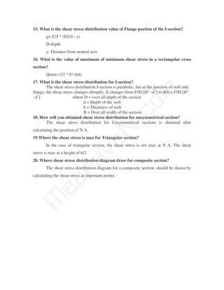 15. What is the shear stress distribution value of Flange portion of the I-section?
       q= f/2I * (D2/4 - y)
       D-depth
       y- Distance from neutral axis
16. What is the value of maximum of minimum shear stress in a rectangular cross
section?
       Qmax=3/2 * F/ (bd)
17. What is the shear stress distribution for I-section?
        The shear stress distribution I-section is parabolic, but at the junction of web and




                                                m
flange, the shear stress changes abruptly. It changes from F/8I [D2 –d2] to B/b x F/8I [D2
–d2]                    where D = over all depth of the section
                              d = Depth of the web




                                              co
                              b = Thickness of web
                              B = Over all width of the section.
18. How will you obtained shear stress distribution for unsymmetrical section?

calculating the position of N A.
                                            N.
        The shear stress distribution for Unsymmetrical sections is obtained after


19 Where the shear stress is max for Triangular section?
                                   va
       In the case of triangular section, the shear stress is not max at N A. The shear
stress is max at a height of h/2
                     na

20. Where shear stress distribution diagram draw for composite section?
       The shear stress distribution diagram for a composite section, should be drawn by
calculating the shear stress at important points.
           aa
 M
 