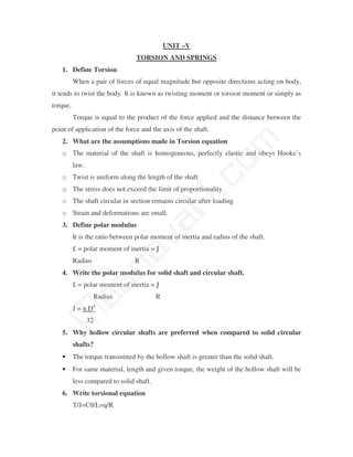 UNIT –V
                                 TORSION AND SPRINGS
   1. Define Torsion
          When a pair of forces of equal magnitude but opposite directions acting on body,
it tends to twist the body. It is known as twisting moment or torsion moment or simply as
torque.
          Torque is equal to the product of the force applied and the distance between the
point of application of the force and the axis of the shaft.




                                                   m
   2. What are the assumptions made in Torsion equation
   o The material of the shaft is homogeneous, perfectly elastic and obeys Hooke’s




                                                 co
          law.
   o Twist is uniform along the length of the shaft
   o The stress does not exceed the limit of proportionality
                                               N.
   o The shaft circular in section remains circular after loading
   o Strain and deformations are small.
                                  va
   3. Define polar modulus
          It is the ratio between polar moment of inertia and radius of the shaft.
          £ = polar moment of inertia = J
                       na

          Radius                 R
   4. Write the polar modulus for solid shaft and circular shaft.
           aa



          £ = polar moment of inertia = J
                   Radius                 R
          J = π D4
 M




                 32
   5. Why hollow circular shafts are preferred when compared to solid circular
          shafts?
   •      The torque transmitted by the hollow shaft is greater than the solid shaft.
   •      For same material, length and given torque, the weight of the hollow shaft will be
          less compared to solid shaft.
   6. Write torsional equation
          T/J=Cθ/L=q/R
 