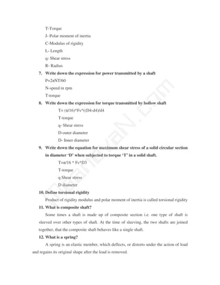 T-Torque
       J- Polar moment of inertia
       C-Modulus of rigidity
       L- Length
       q- Shear stress
       R- Radius
   7. Write down the expression for power transmitted by a shaft
       P=2πNT/60




                                               m
       N-speed in rpm
       T-torque




                                             co
   8. Write down the expression for torque transmitted by hollow shaft
               T= (π/16)*Fs*((D4-d4)/d4
               T-torque
               q- Shear stress
               D-outer diameter
                                           N.
                                 va
               D- Inner diameter
   9. Write down the equation for maximum shear stress of a solid circular section
       in diameter ‘D’ when subjected to torque ‘T’ in a solid shaft.
                    na

               T=π/16 * Fs*D3
               T-torque
         aa



               q Shear stress
               D diameter
   10. Define torsional rigidity
 M




       Product of rigidity modulus and polar moment of inertia is called torsional rigidity
   11. What is composite shaft?
       Some times a shaft is made up of composite section i.e. one type of shaft is
   sleeved over other types of shaft. At the time of sleeving, the two shafts are joined
   together, that the composite shaft behaves like a single shaft.
   12. What is a spring?
       A spring is an elastic member, which deflects, or distorts under the action of load
and regains its original shape after the load is removed.
 