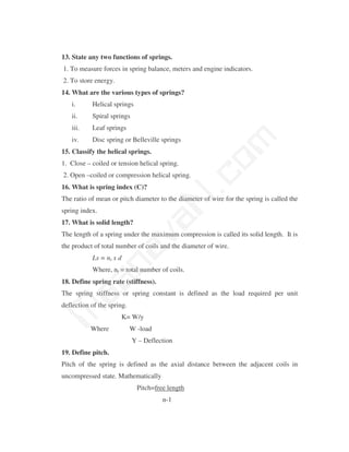 13. State any two functions of springs.
1. To measure forces in spring balance, meters and engine indicators.
2. To store energy.
14. What are the various types of springs?
   i.      Helical springs
   ii.     Spiral springs
   iii.    Leaf springs




                                            m
   iv.     Disc spring or Belleville springs
15. Classify the helical springs.




                                          co
1. Close – coiled or tension helical spring.
2. Open –coiled or compression helical spring.
16. What is spring index (C)?
                                        N.
The ratio of mean or pitch diameter to the diameter of wire for the spring is called the
spring index.
                              va
17. What is solid length?
The length of a spring under the maximum compression is called its solid length. It is
the product of total number of coils and the diameter of wire.
                 na

           Ls = nt x d
           Where, nt = total number of coils.
        aa



18. Define spring rate (stiffness).
The spring stiffness or spring constant is defined as the load required per unit
deflection of the spring.
M




                      K= W/y
           Where            W -load
                            Y – Deflection
19. Define pitch.
Pitch of the spring is defined as the axial distance between the adjacent coils in
uncompressed state. Mathematically
                              Pitch=free length
                                       n-1
 