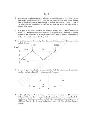 Part -B

 1. A rectangular block of material is subjected to a tensile stress of 110 N/mm2 on one
    plane and a tensile stress of 47 N/mm2 on the plane at right angle to the former.
    Each of the above stress is accompanied by a shear stress of 63 N/mm2        Find (i)
    The direction and magnitude of each of the principal stress (ii) Magnitude of
    greatest shear stress.

 2. At a point in a strained material, the principal stresses are100 N/mm2 (T) and 40
    N/mm2 (C). Determine the resultant stress in magnitude and direction in a plane
    inclined at 600 to the axis of major principal stress. What is the maximum intensity




                                              m
    of shear stress in the material at the point?

 3. A cantilever truss is show in fig. Find the forces in the members of the truss by the




                                            co
    method of joint.
                        5 KN                            10 KN
Error!
             1.5m                      3m
                                          N.
                               va
            600
                  3m
                    na


 4. A truss of span 9m is loaded as shown in fig. Find the reaction and forces in the
    members marked 1, 2, and 3 by using method of section.
         aa



                          1


                                     2                              4m
M




                                          3
                          3m             3m             3m



 5. A thin cylindrical shell 3 m long has 1m internal diameter and 15 mm metal
    thickness. Calculate the circumferential and longitudinal stresses induced and also
    the change in the dimensions of the shell, if it is subjected to an internal pressure of
    1.5 N/mm2 Take E = 2x105 N/mm2 and poison’s ratio =0.3. Also calculate change in
    volume.
 