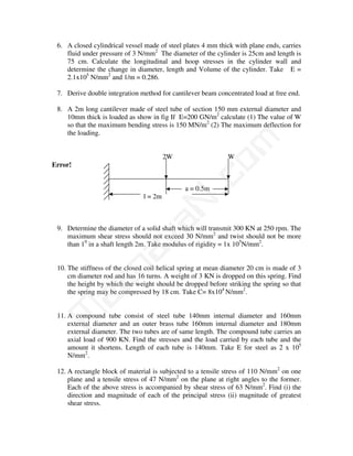 6. A closed cylindrical vessel made of steel plates 4 mm thick with plane ends, carries
    fluid under pressure of 3 N/mm2 The diameter of the cylinder is 25cm and length is
    75 cm. Calculate the longitudinal and hoop stresses in the cylinder wall and
    determine the change in diameter, length and Volume of the cylinder. Take E =
    2.1x105 N/mm2 and 1/m = 0.286.

 7. Derive double integration method for cantilever beam concentrated load at free end.

 8. A 2m long cantilever made of steel tube of section 150 mm external diameter and
    10mm thick is loaded as show in fig If E=200 GN/m2 calculate (1) The value of W
    so that the maximum bending stress is 150 MN/m2 (2) The maximum deflection for
    the loading.




                                             m
                                        2W                   W




                                           co
Error!


                                              a = 0.5m
                               l = 2m    N.
                              va
 9. Determine the diameter of a solid shaft which will transmit 300 KN at 250 rpm. The
    maximum shear stress should not exceed 30 N/mm2 and twist should not be more
    than 10 in a shaft length 2m. Take modulus of rigidity = 1x 105N/mm2.
                   na


 10. The stiffness of the closed coil helical spring at mean diameter 20 cm is made of 3
     cm diameter rod and has 16 turns. A weight of 3 KN is dropped on this spring. Find
         aa



     the height by which the weight should be dropped before striking the spring so that
     the spring may be compressed by 18 cm. Take C= 8x104 N/mm2.
M




 11. A compound tube consist of steel tube 140mm internal diameter and 160mm
     external diameter and an outer brass tube 160mm internal diameter and 180mm
     external diameter. The two tubes are of same length. The compound tube carries an
     axial load of 900 KN. Find the stresses and the load carried by each tube and the
     amount it shortens. Length of each tube is 140mm. Take E for steel as 2 x 105
     N/mm2.

 12. A rectangle block of material is subjected to a tensile stress of 110 N/mm2 on one
     plane and a tensile stress of 47 N/mm2 on the plane at right angles to the former.
     Each of the above stress is accompanied by shear stress of 63 N/mm2. Find (i) the
     direction and magnitude of each of the principal stress (ii) magnitude of greatest
     shear stress.
 