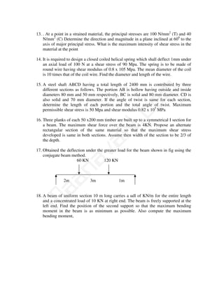 13. . At a point in a strained material, the principal stresses are 100 N/mm2 (T) and 40
    N/mm2 (C) Determine the direction and magnitude in a plane inclined at 600 to the
    axis of major principal stress. What is the maximum intensity of shear stress in the
    material at the point

14. It is required to design a closed coiled helical spring which shall deflect 1mm under
    an axial load of 100 N at a shear stress of 90 Mpa. The spring is to be made of
    round wire having shear modulus of 0.8 x 105 Mpa. The mean diameter of the coil
    is 10 times that of the coil wire. Find the diameter and length of the wire.

15. A steel shaft ABCD having a total length of 2400 mm is contributed by three




                                            m
    different sections as follows. The portion AB is hollow having outside and inside
    diameters 80 mm and 50 mm respectively, BC is solid and 80 mm diameter. CD is
    also solid and 70 mm diameter. If the angle of twist is same for each section,




                                          co
    determine the length of each portion and the total angle of twist. Maximum
    permissible shear stress is 50 Mpa and shear modulus 0.82 x 105 MPa

16. Three planks of each 50 x200 mm timber are built up to a symmetrical I section for
                                        N.
    a beam. The maximum shear force over the beam is 4KN. Propose an alternate
    rectangular section of the same material so that the maximum shear stress
    developed is same in both sections. Assume then width of the section to be 2/3 of
    the depth.
                             va
17. Obtained the deflection under the greater load for the beam shown in fig using the
    conjugate beam method.
                  na

                       60 KN          120 KN
       aa



               2m              3m              1m


18. A beam of uniform section 10 m long carries a udl of KN/m for the entire length
M




    and a concentrated load of 10 KN at right end. The beam is freely supported at the
    left end. Find the position of the second support so that the maximum bending
    moment in the beam is as minimum as possible. Also compute the maximum
    bending moment,
 