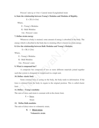 Poisson’ ratio (µ or 1/m) = Lateral strain /Longitudinal strain
6. State the relationship between Young’s Modulus and Modulus of Rigidity.
                  E = 2G (1+1/m)
    Where,
           E - Young’s Modulus
           K - Bulk Modulus
           1/m - Poisson’s ratio
7. Define strain energy




                                                 m
          Whenever a body is strained, some amount of energy is absorbed in the body. The
energy which is absorbed in the body due to straining effect is known as strain energy.




                                               co
8. Give the relationship between Bulk Modulus and Young’s Modulus.
            E = 3K (1-2/m)
Where,
        E - Young’s Modulus
        K - Bulk Modulus
                                             N.
                                   va
        1/m - Poisson’s ratio
9. What is compound bar?
          A composite bar composed of two or more different materials joined together
                       na

such that system is elongated or compressed in a single unit.
10. Define- elastic limit
            aa



          Some external force is acting on the body, the body tends to deformation. If the
force is released from the body its regain to the original position. This is called elastic
limit
 M




11. Define – Young’s modulus
The ratio of stress and strain is constant with in the elastic limit.
                E = Stress
                      Strain
12. Define Bulk-modulus
The ratio of direct stress to volumetric strain.
                  K = Direct stress
                       Volumetric strain
 