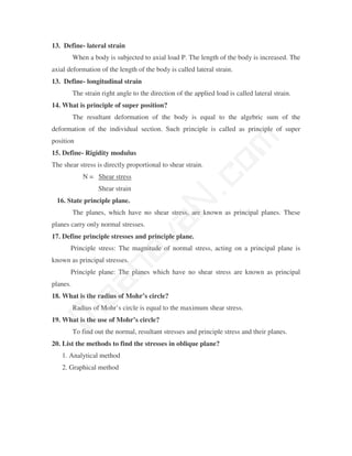 13. Define- lateral strain
          When a body is subjected to axial load P. The length of the body is increased. The
axial deformation of the length of the body is called lateral strain.
13. Define- longitudinal strain
          The strain right angle to the direction of the applied load is called lateral strain.
14. What is principle of super position?
          The resultant deformation of the body is equal to the algebric sum of the
deformation of the individual section. Such principle is called as principle of super




                                                   m
position
15. Define- Rigidity modulus




                                                 co
The shear stress is directly proportional to shear strain.
              N = Shear stress
                    Shear strain
 16. State principle plane.                    N.
          The planes, which have no shear stress, are known as principal planes. These
                                   va
planes carry only normal stresses.
17. Define principle stresses and principle plane.
       Principle stress: The magnitude of normal stress, acting on a principal plane is
                       na

known as principal stresses.
       Principle plane: The planes which have no shear stress are known as principal
           aa



planes.
18. What is the radius of Mohr’s circle?
          Radius of Mohr’s circle is equal to the maximum shear stress.
 M




19. What is the use of Mohr’s circle?
          To find out the normal, resultant stresses and principle stress and their planes.
20. List the methods to find the stresses in oblique plane?
   1. Analytical method
   2. Graphical method
 