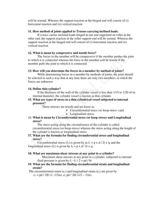 will be normal. Whereas the support reaction at the hinged end will consist of (i)
horizontal reaction and (ii) vertical reaction

11. How method of joints applied to Trusses carrying inclined loads.
        If a truss carries inclined loads hinged at one end supported on roller at the
other end, the support reaction at the roller support end will be normal. Whereas the
support reaction at the hinged end will consist of (i) horizontal reaction and (ii)
vertical reaction

12. What is mean by compressive and tensile force?
       The forces in the member will be compressive if the member pushes the joint
to which it is connected whereas the force in the member will be tensile if the




                                             m
member pulls the joint to which it is connected.

13. How will you determine the forces in a member by method of joints?




                                           co
        While determining forces in a member by methods of joints, the joint should
be selected in such a way that at any time there are only two members, in which the
forces are unknown.

14. Define thin cylinder?                N.
        If the thickness of the wall of the cylinder vessel is less than 1/15 to 1/20 of its
    internal diameter, the cylinder vessel is known as thin cylinder.
15. What are types of stress in a thin cylindrical vessel subjected to internal
                             va
    pressure?
             These stresses are tensile and are know as
                                    Circumferential stress (or hoop stress ) and
                 na

                                    Longitudinal stress.
16. What is mean by Circumferential stress (or hoop stress) and Longitudinal
    stress?
        The stress acting along the circumference of the cylinder is called
     aa



    circumferential stress (or hoop stress) whereas the stress acting along the length of
    the cylinder is known as longitudinal stress.
17. What are the formula for finding circumferential stress and longitudinal
    stress?
M




        Circumferential stress (f1) is given by as f1 = p x d / 2t x ηl and the
longitudinal stress (f2) is given by f2 = p x d / 2t x ηc
.
18. What are maximum shear stresses at any point in a cylinder?
             Maximum shear stresses at any point in a cylinder, subjected to internal
        fluid pressure is given by f1 –f2 / 2 = pd / 8t
19. What are the formula for finding circumferential strain and longitudinal
    strain?
 The circumferential strain (e1) and longitudinal strain (e2) are given by
     e1 = pd / 2tE (1- 1/2m), e2 pd / 2tE (1/2 – 1/m).
 