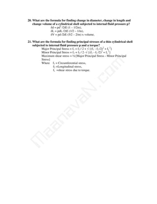 20. What are the formula for finding change in diameter, change in length and
    change volume of a cylindrical shell subjected to internal fluid pressure p?
                 δd = pd2 /2tE (1 – 1/2m),
                 δL = pdL /2tE (1/2 – 1/m),
                 δV = pd /2tE (5/2 – 2/m) x volume,

21. What are the formula for finding principal stresses of a thin cylindrical shell
    subjected to internal fluid pressure p and a torque?
           Major Principal Stress = f1 + f2 / 2 + √ {(f1 - f2 /2)2 + fs 2}
           Minor Principal Stress = f1 + f2 / 2 -√ {(f1 - f2 /2)2 + fs 2}
           Maximum shear stress = ½ [Major Principal Stress - Minor Principal
           Stress]




                                         m
           Where f1 = Circumferential stress,
                    f2 =Longitudinal stress,
                    fs =shear stress due to torque.




                                       co
                                     N.
                           va
                na
     aa
M
 