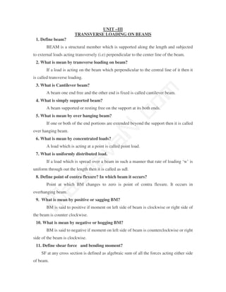 UNIT –III
                        TRANSVERSE LOADING ON BEAMS
 1. Define beam?
       BEAM is a structural member which is supported along the length and subjected
to external loads acting transversely (i.e) perpendicular to the center line of the beam.
 2. What is mean by transverse loading on beam?
       If a load is acting on the beam which perpendicular to the central line of it then it
is called transverse loading.
 3. What is Cantilever beam?




                                               m
       A beam one end free and the other end is fixed is called cantilever beam.
 4. What is simply supported beam?




                                             co
       A beam supported or resting free on the support at its both ends.
 5. What is mean by over hanging beam?


over hanging beam.
 6. What is mean by concentrated loads?
                                           N.
       If one or both of the end portions are extended beyond the support then it is called
                                 va
       A load which is acting at a point is called point load.
 7. What is uniformly distributed load.
                     na

       If a load which is spread over a beam in such a manner that rate of loading ‘w’ is
uniform through out the length then it is called as udl.
 8. Define point of contra flexure? In which beam it occurs?
           aa



       Point at which BM changes to zero is point of contra flexure. It occurs in
overhanging beam.
 9. What is mean by positive or sagging BM?
 M




       BM is said to positive if moment on left side of beam is clockwise or right side of
the beam is counter clockwise.
 10. What is mean by negative or hogging BM?
       BM is said to negative if moment on left side of beam is counterclockwise or right
side of the beam is clockwise.
 11. Define shear force and bending moment?
    SF at any cross section is defined as algebraic sum of all the forces acting either side
of beam.
 