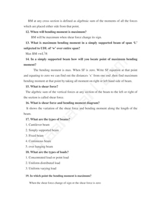 BM at any cross section is defined as algebraic sum of the moments of all the forces
which are placed either side from that point.
 12. When will bending moment is maximum?
      BM will be maximum when shear force change its sign.
 13. What is maximum bending moment in a simply supported beam of span ‘L’
subjected to UDL of ‘w’ over entire span?
 Max BM =wL2/8
 14. In a simply supported beam how will you locate point of maximum bending




                                                 m
moment?
        The bending moment is max. When SF is zero. Write SF equation at that point




                                               co
and equating to zero we can find out the distances ‘x’ from one end .then find maximum
bending moment at that point by taking all moment on right or left hand side of beam.
 15. What is shear force?
                                             N.
 The algebric sum of the vertical forces at any section of the beam to the left or right of
the section is called shear force.
                                 va
 16. What is shear force and bending moment diagram?
  It shows the variation of the shear force and bending moment along the length of the
beam.
                     na

 17. What are the types of beams?
 1. Cantilever beam
         aa



 2. Simply supported beam
 3. Fixed beam
 4. Continuous beam
 M




 5. over hanging beam
 18. What are the types of loads?
 1. Concentrated load or point load
 2. Uniform distributed load
 3. Uniform varying load

 19. In which point the bending moment is maximum?

    When the shear force change of sign or the shear force is zero
 