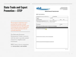 5|
State Trade and Export
Promotion – STEP
The Nebraska Business
Development Center contracts
with the state to provide market
research to eligible small
businesses.
NBDC tries to focus companies
on one product, one market.
The program’sobjectives are to
increase the number of small
businessesthat are exporting, and
to increase the value of exports for
those small businessesthat are
currently exporting.
 