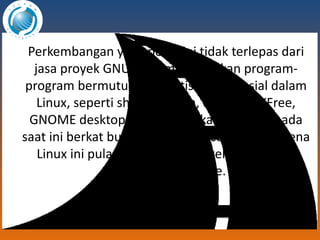 Perkembangan yang pesat ini tidak terlepas dari jasa proyek GNU yang menyediakan program-program bermutu yang gratis dan esensial dalam Linux, seperti shell program, compiler, XFree, GNOME desktop, dll. Boleh dikatakan Linux ada saat ini berkat budaya open source dan fenomena Linux ini pula salah satu bukti kehebatan dari budaya open source. 