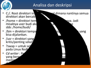 Analisa dan deskripsi C:/. Root direktori ini =tempat awal dimana nantinya semua direktori akan bercabang. /home = direktori tempat user menaruh filenya. Jadi misalnya user budi akan memiliki direktori home sbb: /home/budi/ /bin = direktori tempat binary dari program-program yang bisa dijalankan. /usr = direktori yang berisi file-file program yang tidak kritis/penting sekali. ?swap = untuk sebagai virtual memory Bagian-bagian tools pada Linux Redhat Cd writer  : Pengertian CD writer adalah suatu software yang berguna untuk menyalin atau mengcopy file atau memindahkan file yang tersimpan di dalam komputer ke dalam sebuah CD. 