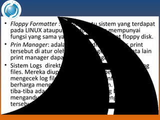 Floppy Formatter  : Adalah suatu sistem yang terdapat pada LINUX ataupun Windows yang mempunyai fungsi yang sama yaitu untuk menformat floppy disk. Prin Manager : adalah aplikasi dimana akses print tersebut di atur oleh print manager dengan kata lain print manager dapat di sebut pengatur print. Sistem Logs   d irektori yang mengandung system log files. Mereka diupdate saat sistem berjalan, dan mengecek log file ini bisa memberi informasi berharga mengenai kesehatan sistem. Jika sistem tiba-tiba ada yang tidak beres, file log bisa mengandung beberapa informasi mengenai situasi tersebut. 