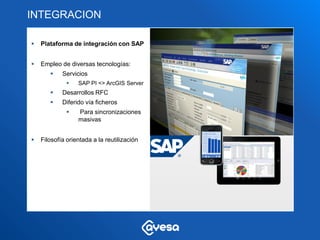 INTEGRACION

   Plataforma de integración con SAP


   Empleo de diversas tecnologías:
           Servicios
                 SAP PI <> ArcGIS Server
           Desarrollos RFC
           Diferido vía ficheros
                 Para sincronizaciones
                  masivas


   Filosofía orientada a la reutilización




                                                                         Plataforma
                                             Plataforma   Componentes
                                                                             SIG
                                                SAP        de conexión
                                                                            ESRI
 