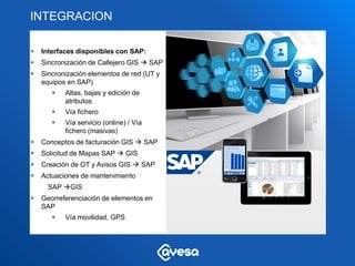 INTEGRACION

   Interfaces disponibles con SAP:
   Sincronización de Callejero GIS  SAP
   Sincronización elementos de red (UT y
    equipos en SAP)
          Altas, bajas y edición de
           atributos
          Vía fichero
          Vía servicio (online) / Vía
           fichero (masivas)
   Conceptos de facturación GIS  SAP
   Solicitud de Mapas SAP  GIS
   Creación de OT y Avisos GIS  SAP
   Actuaciones de mantenimiento
      SAP GIS
   Georreferenciación de elementos en
    SAP
          Vía movilidad, GPS
 
