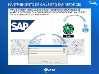 MANTENIMIENTO DE CALLEJERO SAP DESDE GIS
SAP y GIS TIENEN UN CALLEJERO COMUN (CON DATOS COMUNES) QUE SE
MANTIENE DESDE GIS, CUALQUIER CAMBIO QUE SE REALICE EN EL CALLEJERO
GIS SE ACTUALIZA EN EL CALLEJERO SAP
 