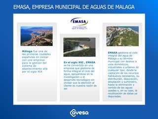 EMASA, EMPRESA MUNICIPAL DE AGUAS DE MALAGA




   Málaga fue una de
                                                         EMASA gestiona el ciclo
   las primeras ciudades
                                                         integral del agua de
   españolas en contar
                                                         Málaga y su término
   con una empresa
                           En el siglo XXI , EMASA       municipal con destino a
   para la gestión del
                           se ha convertido en una       usos domésticos,
   sistema de
                           empresa que gestiona de       industriales o urbanos de
   abastecimiento allá
                           forma integral el ciclo del   cualquier tipo; desde la
   por el siglo XIX
                           agua, apoyándose en la        captación de los recursos
                           investigación y el            hidráulicos necesarios, su
                           desarrollo tecnológico sin    distribución, depuración,
                           olvidar que la atención al    desalación y suministro,
                           cliente es nuestra razón de   hasta la eliminación y
                           ser                           vertido de las aguas
                                                         usadas o, en su caso, la
                                                         reutilización de éstas ya
                                                         depuradas.
 