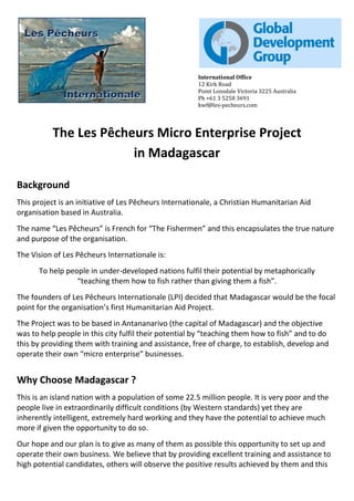 International Office
12 Kirk Road
Point Lonsdale Victoria 3225 Australia
Ph +61 3 5258 3691
kwf@les-pecheurs.com
The Les Pêcheurs Micro Enterprise Project
in Madagascar
Background
This project is an initiative of Les Pêcheurs Internationale, a Christian Humanitarian Aid
organisation based in Australia.
The name “Les Pêcheurs” is French for “The Fishermen” and this encapsulates the true nature
and purpose of the organisation.
The Vision of Les Pêcheurs Internationale is:
To help people in under-developed nations fulfil their potential by metaphorically
“teaching them how to fish rather than giving them a fish”.
The founders of Les Pêcheurs Internationale (LPI) decided that Madagascar would be the focal
point for the organisation’s first Humanitarian Aid Project.
The Project was to be based in Antananarivo (the capital of Madagascar) and the objective
was to help people in this city fulfil their potential by “teaching them how to fish” and to do
this by providing them with training and assistance, free of charge, to establish, develop and
operate their own “micro enterprise” businesses.
Why Choose Madagascar ?
This is an island nation with a population of some 22.5 million people. It is very poor and the
people live in extraordinarily difficult conditions (by Western standards) yet they are
inherently intelligent, extremely hard working and they have the potential to achieve much
more if given the opportunity to do so.
Our hope and our plan is to give as many of them as possible this opportunity to set up and
operate their own business. We believe that by providing excellent training and assistance to
high potential candidates, others will observe the positive results achieved by them and this
 