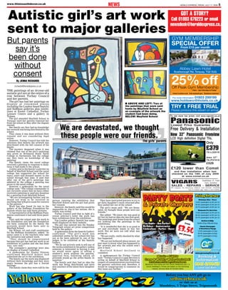 HERALD EXPRESS, FRIDAY, JULY 17, 2009 5www.thisissouthdevon.co.uk
NEWS
GOT A STORY?
Call 01803 676223 or email
newsdesk@heraldexpress.co.uk
THE paintings of an 18-year-old
autistic girl are at the centre of a
row between Torbay Council
and her parents.
The girl has had her paintings on
display at renowned places
including the London based Saatchi
and Hoffman galleries plus exhibi-
tions at Exeter Cathedral, Torbay
Leisure Centre and a gallery in
Totnes.
The girl attended Mayfield School in
Torquay until her parents removed her
from the school in May after the dispute
started.
Her family say they had no knowledge
her artwork was being distributed by the
school.
They claim it was done without their
consent and are considering legal
action.
However, Torbay Council has told the
solicitors they believe the artwork was
distributed with the full consent of the
family.
The mystery deepened when it was
claimed that one of the girl’s paintings
was given to Britannia Royal Naval
College in Dartmouth, but the college
say they have no knowledge of the
painting.
The family claim the naval college
received a painting in response to dona-
tions it had made to the school.
A letter sent to the family’s solicitor on
behalf of Mayfield School said the naval
college has supported the school for
many years and donated money to the
school through that time. It said that
after one of the girl’s paintings was
admired by the college a painting was
given to the naval college.
However a spokesman for the naval
college said: “The college commander is
not currently aware that we have either
received a painting or paid any donation
for a painting from Mayfield School.
“We are investigating further and we
would not wish to be involved in
anything that will give cause for concern
to the parents.”
Work has also found its way to the
gallery of the Hoffman Foundation for
Autism which has sold three pictures.
A representative of the Hoffman Foun-
dation confirmed it had sold three paint-
ings.
They said the school sent the work to
the foundation and had the foundation
not been contacted by the family the
proceeds would have been sent to
Mayfield School.
Ian Wilson, art and craft coordinator
for the Hoffman foundation, added: “In
many cases it is the teachers who take
the initiative and submit work.
“They should be congratulated
because this girl has had her work in an
exhibition in London and she has done
very, very well.”
The youngster’s paintings were also
on display at Exeter Cathedral.
A spokesman for Exeter Diocese
confirmed Mayfield School had
submitted the art to the exhibition.
The family say the work was displayed
without their knowledge and they were
angry because the girl has a Jewish
heritage.
The family claim they were told by the
person running the exhibition that
Mayfield School said the girl had given
her consent.
However, the family said this would be
impossible as, due to her autism, she is
totally non-verbal.
Torbay Council said that in light of a
recent solicitor’s letter the work has
been withdrawn from the exhibition.
Top London gallery Saatchi has some
work displayed on their website.
The girl was entered into the Sunday
Telegraph school art prize competition
held by the gallery.
A spokesman from the Saatchi Gallery
confirmed: “The girl’s work was
submitted online by her school but has
not so far been selected by one of the
judges to be exhibited at the Saatchi
Gallery.
“We do not actively seek to sell any of
the works exhibited at the gallery unless
someone is interested in buying it and
we would never agree to selling a
student’s work without the parents’
approval first, following which all
proceeds would go the artist/family in
question.”
The family said they had no idea the
work was being distributed and were
also unaware of the talent their daughter
had.
They have instructed lawyers to try to
get their daughter’s work returned after
they pulled her out of the school.
The girl’s mum said: “We are devas-
tated, we thought these people were our
friends.”
She added: “We knew she was good at
art but we had no idea she was that good.
The paintings sent home from the school
are nothing like the paintings in the
exhibitions.
“It is wonderful that she is so good at
art and everybody wants to buy her
work. But we were not told what was
going on.
“We are really, really shocked by what
has happened.
“We are not bothered about money, we
just want to know what has happened to
her artwork and why the school won’t
give it back.”
M ay f i e l d S c h o o l d e c l i n e d t o
comment.
A spokesperson for Torbay Council
said: “Torbay Council’s Legal Services is
acting on behalf of Mayfield School in
respect of communication received from
the parents’ solicitors and, therefore, it
would be inappropriate to comment on
this issue any further.”
Autistic girl’s art work
sent to major galleries
■ ABOVE AND LEFT: Two of
the paintings that were sent
home by Mayfield School as
an example of the artwork the
student had been doing.
BELOW: Mayfield School
But parents
say it’s
been done
without
consent
By JENNA RICHARDS
jrichards@heraldexpress.co.uk
“ ”
We are devastated, we thought
these people were our friends.
The girls’ parents
& Private Charters& Private Charters
from
£3.50per person
Stag Nights • Hen Parties
Birthdays • Anniversaries
Celebrations • Parties • Raves
PARTY BOATS
Music • Lights
Crew & Wobbly Water Included!
Drinks From The Bar, Toilets Aboard
Minimum hire times are two hours weekends and 1½
hours weekday’s. Prices are based on the following
vessels: Riviera Belle & Christie Belle
www.greenwayferry.co.uk
Booking &
Information
0845 4890418
Local Call Rate
Pricing Structure:
Weekdays Mon - Thurs
10-20 passengers £120 per hr
20-40 passengers £140 per hr
40-70 passengers £160 per hr
Weekends Fri,Sat & Sun
10-20 passengers £140 per hr
20-40 passengers £160 per hr
40-70 passengers £180 per hr
Buffets & BBQs
Buffet £7pp BBQ £8.50pp
Classic Champagne
& StrawberryVoyage
10-20 passengers £14pp
20-40 passengers £12pp
40-70 passengers £10pp
Before you buy ANY gift go to
yellow-zebra.co.uk
or visit us at
Maudsleys, 5 Teign Street, Teignmouth
YellowYellow ZebraZebra
 