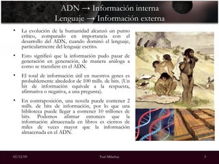 ADN -> Información interna Lenguaje -> Información externa La evolución de la humanidad alcanzó un punto crítico, comparado en importancia con el desarrollo del ADN, cuando dominó el lenguaje, particularmente del lenguaje escrito.  Esto significó que la información pudo pasar de generación en generación, de manera análoga a como se transfiere en el ADN.  El total de información útil en nuestros genes es probablemente alrededor de 100 mills. de bits. (Un bit de información equivale a la respuesta, afirmativa o negativa, a una pregunta).  En contraposición, una novela puede contener 2 mills. de bits de información, por lo que una biblioteca puede llegar a contener 10 trillones de bits. Podemos afirmar entonces que la información almacenada en libros es cientos de miles de veces mayor que la información almacenada en el ADN. 