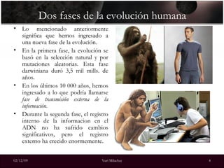 Dos fases de la evolución humana Lo mencionado anteriormente significa que hemos ingresado a una nueva fase de la evolución. En la primera fase, la evolución se basó en la selección natural y por mutaciones aleatorias. Esta fase darwiniana duró 3,5 mil mills. de años. En los últimos 10 000 años, hemos ingresado a lo que podría llamarse  fase de transmisión externa de la información .  Durante la segunda fase, el registro interno de la informacion en el ADN no ha sufrido cambios significativos, pero el registro externo ha crecido enormemente. 