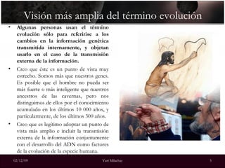 Visión más amplia del término evolución Algunas personas usan el término evolución sólo para referirise a los cambios en la información genética transmitida internamente, y objetan usarlo en el caso de la transmisión externa de la información. Creo que éste es un punto de vista muy estrecho. Somos más que nuestros genes. Es posible que el hombre no pueda ser más fuerte o más inteligente que nuestros ancestros de las cavernas, pero nos distinguimos de ellos por el conocimiento acumulado en los últimos 10 000 años, y particularmente, de los últimos 300 años. Creo que es legítimo adoptar un punto de vista más amplio e incluir la transmisión externa de la información conjuntamente con el desarrollo del ADN como factores de la evolución de la especie humana. 