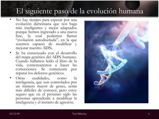 El siguiente paso de la evolución humana No hay tiempo para esperar por una evolución darwiniana que nos haga más inteligentes y mejor adaptados porque hemos ingresado a una nueva fase, la cual podemos llamar “evolución autodiseñada”, en la que seremos capaces de modificar y mejorar nuestro ADN. Se ha comenzado con el desarrollo del mapa genético del ADN humano. Cuando hallamos leído el libro de la vida, comenzaremos a hacer las correcciones. Se comenzará por reparar los defectos genéticos.  Otras cualidades, como la inteligencia, que son controlados por un número mayor de genes, serán más difíciles de conocer, pero estoy seguro que en el próximo siglo las personas aprenderán a modificar la inteligencia y el instinto de agresión. 