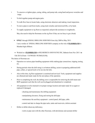 • To unscrew or tighten pipes, casing, tubing, and pump rods, using hand and power wrenches and
tongs.
• To bolt together pump and engine parts.
• To walk flow lines to locate leaks, using electronic detectors and making visual inspections.
• To move pipes to and from trucks, using truck winches and motorized lifts, or by hand.
• To supply equipment to rig floors as requested, and provide assistance to roughnecks.
May also need to help the floormans on the rig floor if they are too busy to get a break.
• ONGC through JINDAL DRILLING SERVISES from July 2009 to May 2011.
I am a worker of JINDAL DRILLING SERVISES company on the role of FLOORHAND in
Mumbai high offshore.
• Worked as s FLOORHAND in HELMERICH AND PAYNE INC, Bahrain from Nov 2011 to
Feb 2013.(Client –TATWEER PETROLEUM).
The duties of floorman are:
• Operation on various pipes handling equipment while making pipe connections, tripping, testing,
etc.
• During periods when the drill string is on bottom drilling, assists in preparing additional drill
pipe, collars, or special tools to be run into the hole.
• Also at this time, rig floor equipment is examined and serviced. Tools, equipment and supplies
are obtained and made ready for the next phase of the operation.
• Prior to completing the well, the drilling crew is responsible for retrieving the drill steam and
BOP equipment such that the well can be plugged and abandoned or completed.
• All equipment is to be returned to its proper storage location and made ready for us again or
replaced if damaged.
-checking and maintenance the drilling equipment
-manipulating elevators, fixing and storing the drill pipe
-maintenance the auxiliary equipment : control panel, drill pipe, cable
-control and take in charge the pipe racks, tanks and reservoirs, inform assistant
• Driller or driller about any deficiency.
-work on pipe rack with the other floorman, with derrickman and assistant driller
 