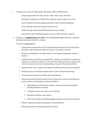• To prepare and ensure the tubular goods, depending on RIH or POOH priority.
-during tripping operate the slips, elevator, safety clamp, tongs, cathead etc.
-participate in preparation of drilling fluid , maintain in good condition the screens
-work on derrick floor during tripping and respect exactly the safety regulations.
-Centre drill pipe stands and casing for running in hole
-handle drill pipe stands during POOH and put them into set back
-make fill line before POOH and operate all valves at BOP manifold as required.
• Working as a DERRICKMAN (IN 0370) in WEATHERFORD DRILLING INTL. WDI RIG-
800 Saudi Arabia from Feb 2013 to till date.
The duties of derrickman are:
o Understand the requirements of the Company Management System (to include policies,
procedures, and expectations) and perform duties in accordance with them.
o Propose recommendations for improvements to the Company Management System or
practices.
o Understand that everyone has the responsibility, authority, and obligation to interrupt an
operation if a condition or behavior is observed which could cause harm to people, assets
or the environment and act on this understanding as required. (Stop work authority)
o Identify hazards in the workplace and implement sufficient controls to prevent incidents.
o Participate in pre-tour meetings and participate in and/or lead pre-task meetings.
o Work under the direction of the Driller and/or Rig Manager.
o Operate and maintain drilling rig diesel motors, transmissions, pumps and drilling mud
systems, and mix mud chemicals, cements and additives
 Read gauges to monitor pressure, density, rate and concentration and adjust
pumping procedure as required.
 Calculate the dense and volumes of oil and mud
 Recording mud density and volumes.
 Work on the monkey board during tripping operations as directed by the Driller.
o Monitor, maintain and report the properties of the drilling fluid.
o Monitor and report the drilling fluid additive inventory.
 