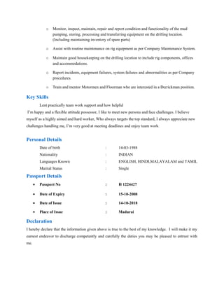 o Monitor, inspect, maintain, repair and report condition and functionality of the mud
pumping, storing, processing and transferring equipment on the drilling location.
(Including maintaining inventory of spare parts)
o Assist with routine maintenance on rig equipment as per Company Maintenance System.
o Maintain good housekeeping on the drilling location to include rig components, offices
and accommodations.
o Report incidents, equipment failures, system failures and abnormalities as per Company
procedures.
o Train and mentor Motormen and Floorman who are interested in a Derrickman position.
Key Skills
Lent practically team work support and how helpful
I’m happy and a flexible attitude possessor, I like to meet new persons and face challenges. I believe
myself as a highly aimed and hard worker, Who always targets the top standard, I always appreciate new
challenges handling me, I’m very good at meeting deadlines and enjoy team work.
Personal Details
Date of birth : 14-03-1988
Nationality : INDIAN
Languages Known : ENGLISH, HINDI,MALAYALAM and TAMIL
Marital Status : Single
Passport Details
• Passport No : H 1224427
• Date of Expiry : 15-10-2008
• Date of Issue : 14-10-2018
• Place of Issue : Madurai
Declaration
I hereby declare that the information given above is true to the best of my knowledge. I will make it my
earnest endeavor to discharge competently and carefully the duties you may be pleased to entrust with
me.
 