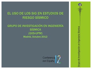 EL USO DE LOS SIG EN ESTUDIOS DE
        RIESGO SÍSMICO

GRUPO DE INVESTIGACIÓN EN INGENIERÍA




                                       Grupo de Investigación en Ingeniería Sísmica
              SÍSMICA
             (GIIS-UPM)
          Madrid, Octubre 2012
 