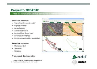 Proyecto IDEADIF
     Fase II: Evolución de los servicios y herramientas de desarrollo


 Servicios internos:
 •    Tramificación común ADIF
 •    Expropiaciones
 •    Auscultación
 •    Accidentabilidad
 •    Protección y Seguridad
 •    Recursos Humanos
 •    Emplazamientos Alta Velocidad


 Servicios externos:
 •    Mapabase 3.0
 •    Teleatlas
 •    Catastro


 Framework de desarrollo

     DIRECCIÓN DE ESTRATEGIA Y DESARROLLO
10   Subdirección de Sistemas de Información
 