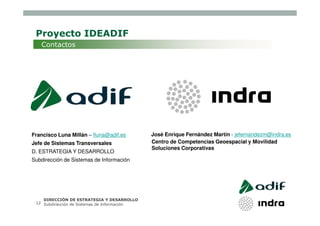 Proyecto IDEADIF
   Contactos




Francisco Luna Millán – fluna@adif.es         José Enrique Fernández Martín - jefernandezm@indra.es
Jefe de Sistemas Transversales                Centro de Competencias Geoespacial y Movilidad
                                              Soluciones Corporativas
D. ESTRATEGIA Y DESARROLLO
Subdirección de Sistemas de Información




    DIRECCIÓN DE ESTRATEGIA Y DESARROLLO
 12 Subdirección de Sistemas de Información
 
