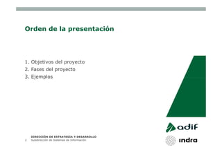 Orden de la presentación




1. Objetivos del proyecto
2. Fases del proyecto
3. Ejemplos




    DIRECCIÓN DE ESTRATEGIA Y DESARROLLO
2   Subdirección de Sistemas de Información
 