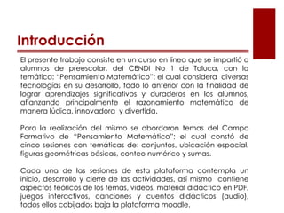 Introducción
El presente trabajo consiste en un curso en línea que se impartió a
alumnos de preescolar, del CENDI No 1 de Toluca, con la
temática: “Pensamiento Matemático”; el cual considera diversas
tecnologías en su desarrollo, todo lo anterior con la finalidad de
lograr aprendizajes significativos y duraderos en los alumnos,
afianzando principalmente el razonamiento matemático de
manera lúdica, innovadora y divertida.
Para la realización del mismo se abordaron temas del Campo
Formativo de “Pensamiento Matemático”; el cual constó de
cinco sesiones con temáticas de: conjuntos, ubicación espacial,
figuras geométricas básicas, conteo numérico y sumas.
Cada una de las sesiones de esta plataforma contempla un
inicio, desarrollo y cierre de las actividades, así mismo contiene
aspectos teóricos de los temas, videos, material didáctico en PDF,
juegos interactivos, canciones y cuentos didácticos (audio),
todos ellos cobijados baja la plataforma moodle.
 