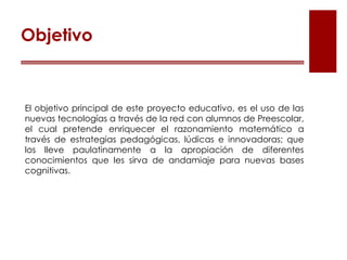 El objetivo principal de este proyecto educativo, es el uso de las
nuevas tecnologías a través de la red con alumnos de Preescolar,
el cual pretende enriquecer el razonamiento matemático a
través de estrategias pedagógicas, lúdicas e innovadoras; que
los lleve paulatinamente a la apropiación de diferentes
conocimientos que les sirva de andamiaje para nuevas bases
cognitivas.
Objetivo
 