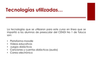 La tecnologías que se utilizaron para este curso en línea que se
impartió a los alumnos de preescolar del CENDI No 1 de Toluca
son:
• Plataforma moodle
• Videos educativos
• Juegos didácticos
• Canciones y cuentos didácticos (audio)
• Correo electrónico
Tecnologías utilizadas…
 
