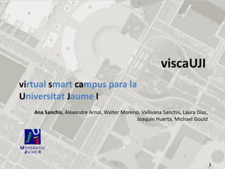 viscaUJI
virtual smart campus para la
Universitat Jaume I
   Ana Sanchis, Alexandre Arnal, Walter Moreno, Vallivana Sanchis, Laura Díaz,
                                             Joaquín Huerta, Michael Gould




                                                                                 1
 