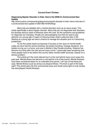 Current Event Thirteen
Diagnosing Bipolar Disorder in Kids: Here's the DSM-5's Controversial New
Update
http://shine.yahoo.com/parenting/diagnosing-bipolar-disorder-in-kids--here-s-the-dsm-5-
s-controversial-new-update-213957480.html#!eNwgr
! Many kids are labelled with a mental disorders soon as an issue arises. This
article speciﬁcally is about bipolar disorder. Many kids are not diagnosed with disorders
but develop serious cases of illnesses down the road. So the symptoms and guidelines
for diagnosis are changing. People are acknowledging now that we need to pay
attention at a young age in hopes of reducing these violent outbursts later in life.
Starting at a young age we have a chance to manage the situation prior to it becoming
problematic.
! To me this article stood out because it focuses on the issue of mental health.
Lately we have had the school shooting, the boston bombing, hostage situations, four
bodies turning up in a home, and even a Motherʼs Day Parade shooting. Violence has
become one thing after the next around every corner. I personally keep wondering how
many people have to die before this country takes mental health seriously. Clearly itʼs a
serious problem.
! This article isnʼt the most relevant but it is the root behind many court cases this
past year. Mental illness has become a root behind a lot of big events. Mental illnesses
have been considered taboo for an extended time period. I am sick of that being the
case. Mental illness is just as serious as physical illness. The brain is part of the body
right? This article gets into this controversial issue and sheds some light on how society
has downplayed mental illnesses.
Tara Pawlyk Friday, May 17, 2013 9:37:09 AM ET 04:0c:ce:d3:10:88
 