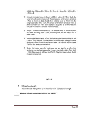 Page 10
2 Name the different modes of shear failure and sketch it.
400MM, bfy =1600mm, Df = 100mm, D=610mm, d’ = 60mm, fck = 30N/mm2, f =
415 N/mm2.
4. A doubly reinforced concrete beam is 250mm wide and 510mm depth the
center of tensile steel reinforcement. The compression reinforcement consists of
4 Nos. of 18mm dia bars placed at an effective cover of 40mm from the
compression edge of the beam. The tensile reinforcement consists of 4Nos. of
20mm diameter bar. If the beam section is subjected to a BM of 85kNm,
calculate the stresses in concrete and tension steel.
5. Design a smallest concrete section of a RC beam to resist an ultimate moment
of 62kNm, assuming width 230mm, concrete grade M20 and HYSD bars of
grade Fe415.
6. A rectangular beam of width 300mm and effective depth 500mm reinforced with
4 bars of 12mm diameter. Find the moment of resistance and stresses in the top
compression fiber of concrete and tension steel. Use concrete M20 and steel
Fe415. A dopt working stress method.
7. Design the interior span of a continuous one way slab for an office floor
continuous over tee beams spaced at 3 meters. Live load = 4kN/m, Floor finish
= 1kN/m2.Use concrete M20 and steel Fe415. Adopt limit state method. Sketch
the steel reinforcement.
UNIT - III
1 Define shear strength.
The resistance to sliding offered by the material of beam is called shear strength.
 