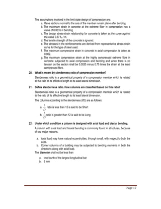 Page 17
The assumptions involved in the limit state design of compression are:
a. Plane sections normal to the axis of the member remain plane after bending.
b. The maximum strain in concrete at the extreme fiber in compression has a
value of 0.0035 in bending.
c. The design stress-strain relationship for concrete is taken as the curve against
the value 0.67 fck / m.
d. The tensile strength of the concrete is ignored.
e. The stresses in the reinforcements are derived from representative stress-strain
curve for the type of steel used.
f. The maximum compressive strain in concrete in axial compression is taken as
0.002.
g. The maximum compressive strain at the highly compressed extreme fibre in
concrete subjected to axial compression and bending and when there is no
tension on the section shall be 0.0035 minus 0.75 times the strain at the least
compressed fibre.
20. What is meant by slenderness ratio of compression member?
Slenderness ratio is a geometrical property of a compression member which is related
to the ratio of its effective length to its least lateral dimension.
21. Define slenderness ratio. How columns are classified based on this ratio?
Slenderness ratio is a geometrical property of a compression member which is related
to the ratio of its effective length to its least lateral dimension.
The columns according to the slenderness (l/D) are as follows:
a.
D
l
ratio is less than 12 is said to be Short
b.
D
l
ratio is greater than 12 is said to be Long
22. Under which condition a column is designed with axial load and biaxial bending.
A column with axial load and biaxial bending is commonly found in structures, because
of two major reasons.
a. Axial load may have natural eccentricities, through small, with respect to both the
axes.
b. Corner columns of a building may be subjected to bending moments in both the
directions along with axial load.
The diameter shall not be less than
a. one fourth of the largest longitudinal bar
b. 6 mm
 