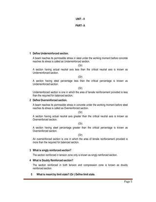 Page 5
UNIT - II
PART- A
1 Define Underreinforced section.
A beam reaches its permissible stress in steel under the working moment before concrete
reaches its stress is called as Underreinforced section.
(Or)
A section having actual neutral axis less than the critical neutral axis is known as
Underreinforced section.
(Or)
A section having steel percentage less than the critical percentage is known as
Underreinforced section.
(Or)
Underreinforced section is one in which the area of tensile reinforcement provided is less
than the required for balanced section.
2 Define Overreinforced section.
A beam reaches its permissible stress in concrete under the working moment before steel
reaches its stress is called as Overreinforced section.
(Or)
A section having actual neutral axis greater than the critical neutral axis is known as
Overreinforced section.
(Or)
A section having steel percentage greater than the critical percentage is known as
Overreinforced section.
(Or)
An overreinforced section is one in which the area of tensile reinforcement provided is
more than the required for balanced section.
3 What is singly reinforced section?
The section reinforced in tension zone only is known as singly reinforced section.
4 What is Doubly Reinforced section?
The section reinforced in both tension and compression zone is known as doubly
reinforced section.
5 What is meant by limit state? (Or ) Define limit state.
 