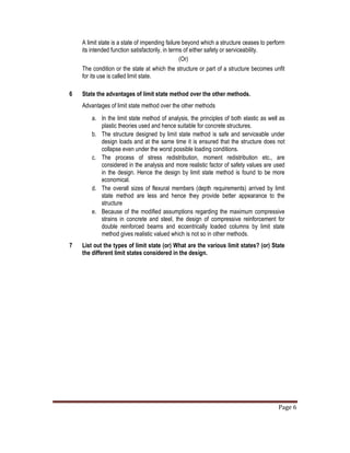 Page 6
A limit state is a state of impending failure beyond which a structure ceases to perform
its intended function satisfactorily, in terms of either safety or serviceability.
(Or)
The condition or the state at which the structure or part of a structure becomes unfit
for its use is called limit state.
6 State the advantages of limit state method over the other methods.
Advantages of limit state method over the other methods
a. In the limit state method of analysis, the principles of both elastic as well as
plastic theories used and hence suitable for concrete structures.
b. The structure designed by limit state method is safe and serviceable under
design loads and at the same time it is ensured that the structure does not
collapse even under the worst possible loading conditions.
c. The process of stress redistribution, moment redistribution etc., are
considered in the analysis and more realistic factor of safety values are used
in the design. Hence the design by limit state method is found to be more
economical.
d. The overall sizes of flexural members (depth requirements) arrived by limit
state method are less and hence they provide better appearance to the
structure
e. Because of the modified assumptions regarding the maximum compressive
strains in concrete and steel, the design of compressive reinforcement for
double reinforced beams and eccentrically loaded columns by limit state
method gives realistic valued which is not so in other methods.
7 List out the types of limit state (or) What are the various limit states? (or) State
the different limit states considered in the design.
 