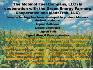 The Mobinol Fuel Company, LLC (In
cooperation with the Green Energy Farmers
Cooperative and MedsTrak, LLC)
New technology has been developed to produce biomass
derived products:
Lignoil Cellulose
Lignoil Chemicals
Lignoil Fuel
Lignoil Glow & Fade cosmetics
Each product is derived from non-food renewable
crops such as switchgrass and corn stover.
Each product fills a need for a natural material that
can be used to replace petroleum products. All are
environmentally friendly. Each product enters a
consumer sector with very large commercial need
and investment return.
 