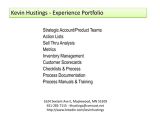 1624 Sextant Ave E, Maplewood, MN 55109
651-285-7115 - khustings@comcast.net
http://www.linkedin.com/kevinhustings
Strategic Account/Product Teams
Action Lists
Sell Thru Analysis
Metrics
Inventory Management
Customer Scorecards
Checklists & Process
Process Documentation
Process Manuals & Training
Kevin Hustings - Experience Portfolio
 