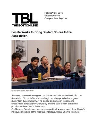 February 24, 2016
Gwendolyn Wu
Campus Beat Reporter
Senate Works to Bring Student Voices to the
Association
Senators presented a surge of resolutions and bills at the Wed., Feb. 17
Associated Students Senate meeting in an attempt to better engage
students in the community. The legislation comes in response to
undesirable complacency with policy and the lack of faith that some
populations have in the Association.
On-Campus Senator and second-year political science major Jose Magaña
introduced ﬁve bills at the meeting, including A Resolution to Promote
 