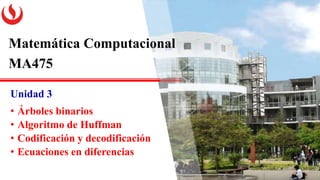 Matemática Computacional
MA475
Unidad 3
• Árboles binarios
• Algoritmo de Huffman
• Codificación y decodificación
• Ecuaciones en diferencias
 